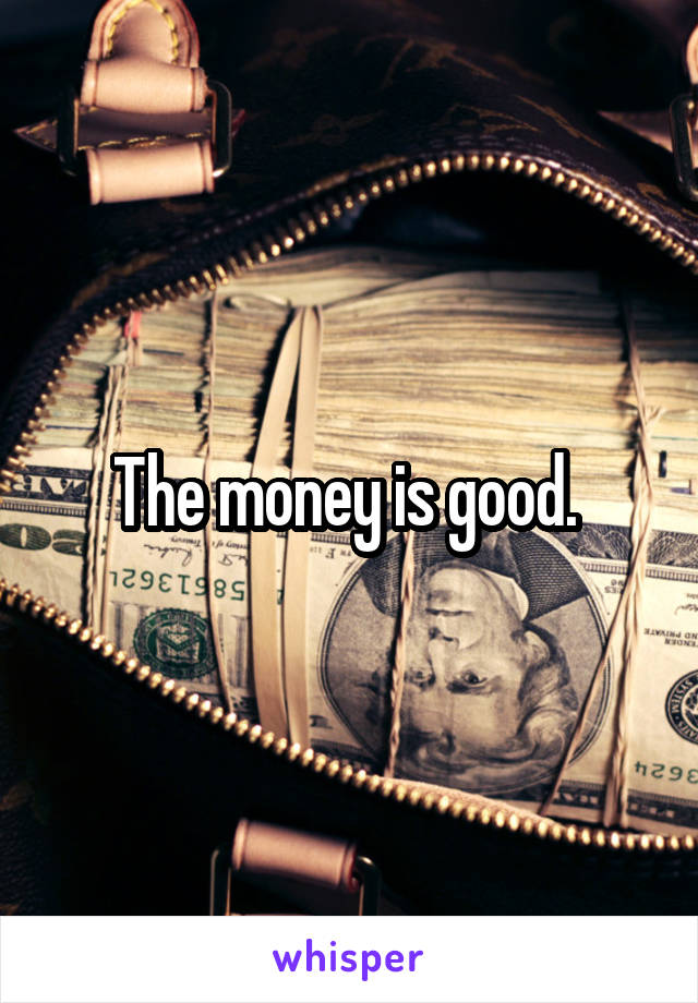 The money is good. 