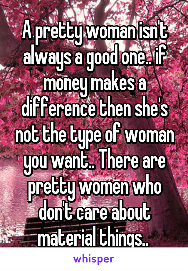 A pretty woman isn't always a good one.. if money makes a difference then she's not the type of woman you want.. There are pretty women who don't care about material things.. 