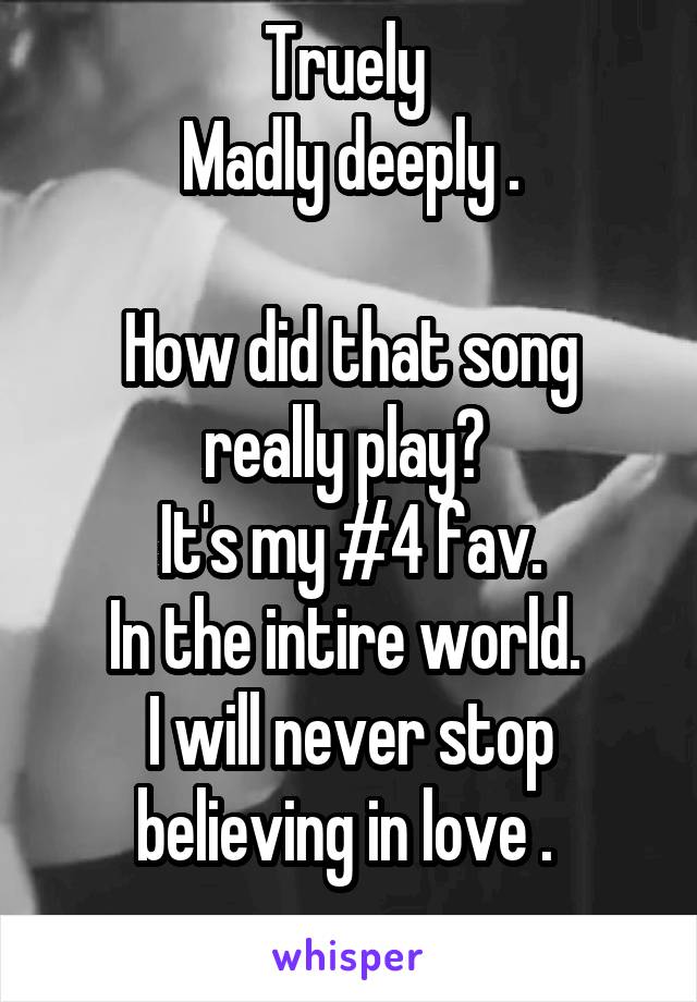 Truely 
Madly deeply .

How did that song really play? 
It's my #4 fav.
In the intire world. 
I will never stop believing in love . 
