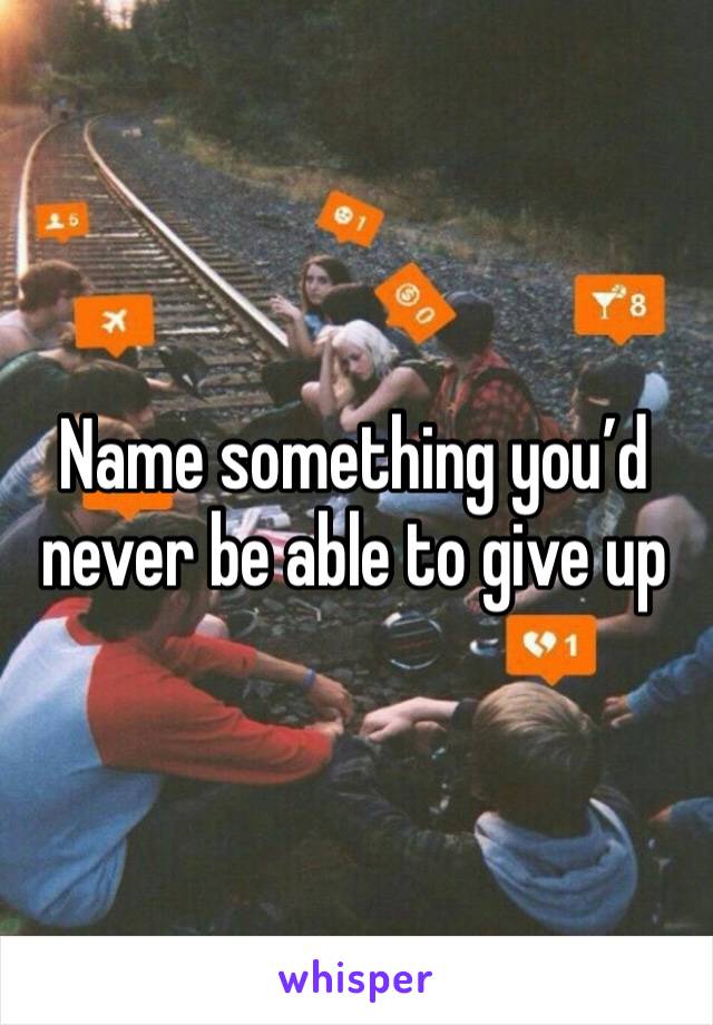 Name something you’d never be able to give up 