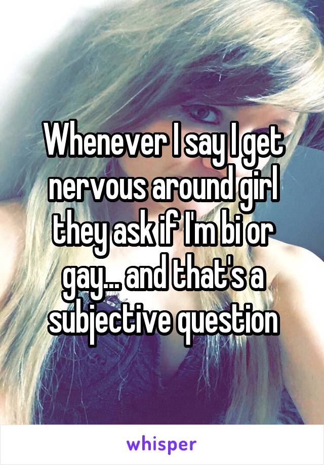 Whenever I say I get nervous around girl they ask if I'm bi or gay... and that's a subjective question