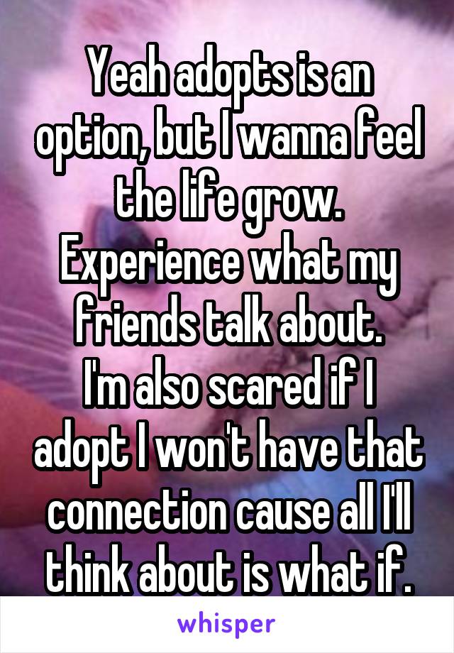 Yeah adopts is an option, but I wanna feel the life grow. Experience what my friends talk about.
I'm also scared if I adopt I won't have that connection cause all I'll think about is what if.