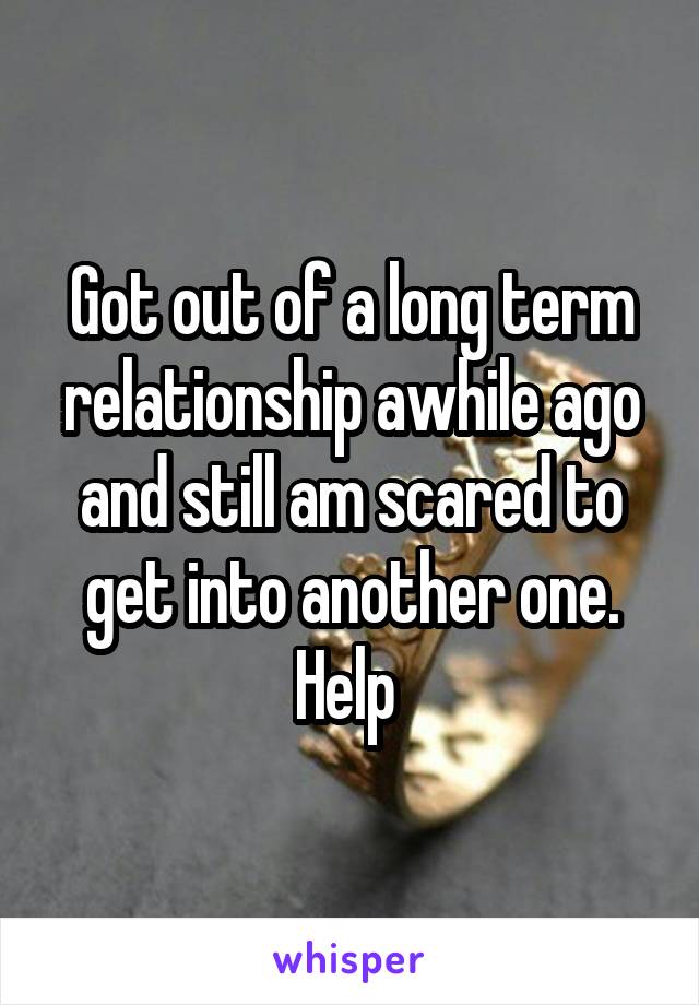 Got out of a long term relationship awhile ago and still am scared to get into another one. Help 
