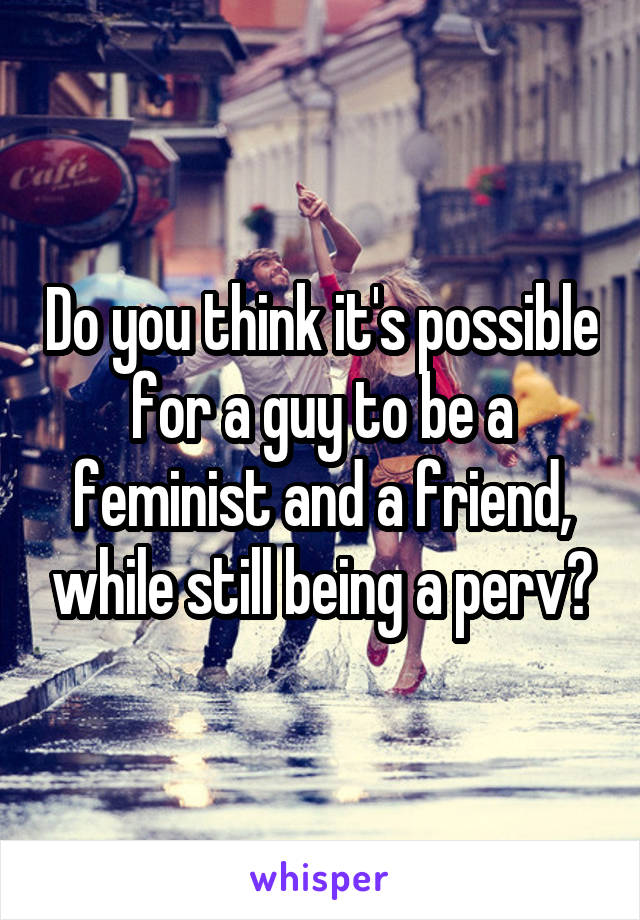 Do you think it's possible for a guy to be a feminist and a friend, while still being a perv?