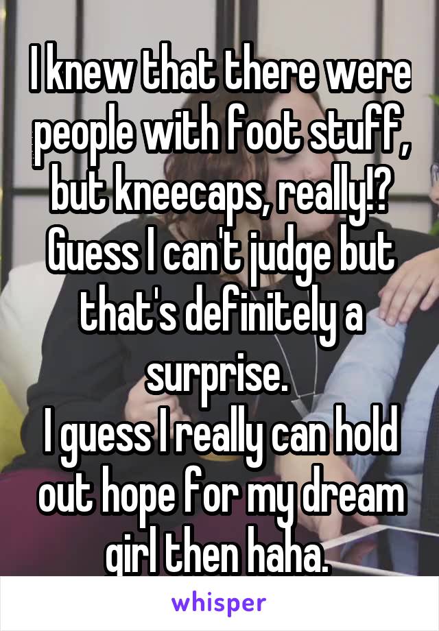 I knew that there were people with foot stuff, but kneecaps, really!? Guess I can't judge but that's definitely a surprise. 
I guess I really can hold out hope for my dream girl then haha. 