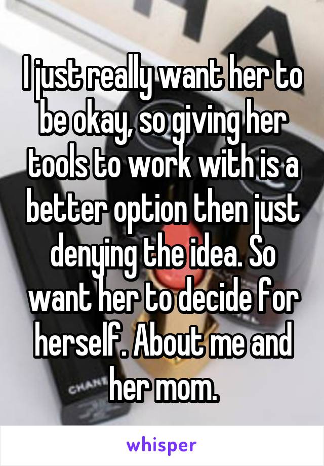 I just really want her to be okay, so giving her tools to work with is a better option then just denying the idea. So want her to decide for herself. About me and her mom.