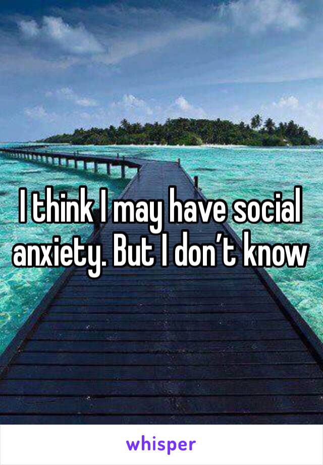 I think I may have social anxiety. But I don’t know