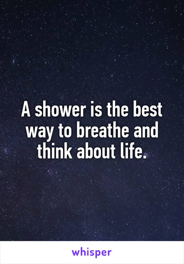 A shower is the best way to breathe and think about life.