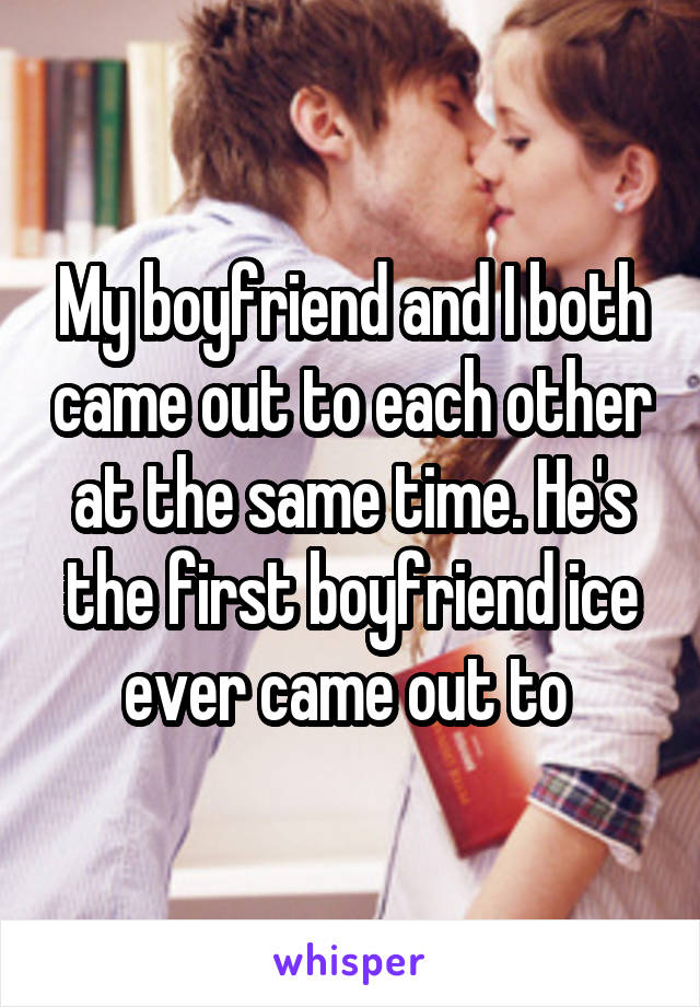 My boyfriend and I both came out to each other at the same time. He's the first boyfriend ice ever came out to 