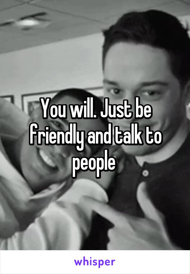 You will. Just be friendly and talk to people 