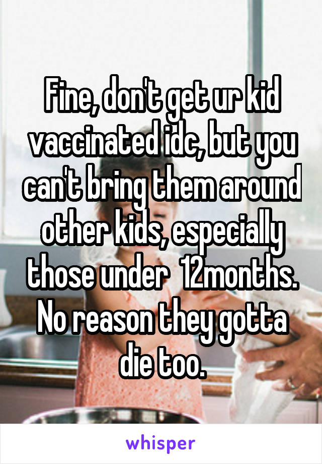 Fine, don't get ur kid vaccinated idc, but you can't bring them around other kids, especially those under  12months. No reason they gotta die too.