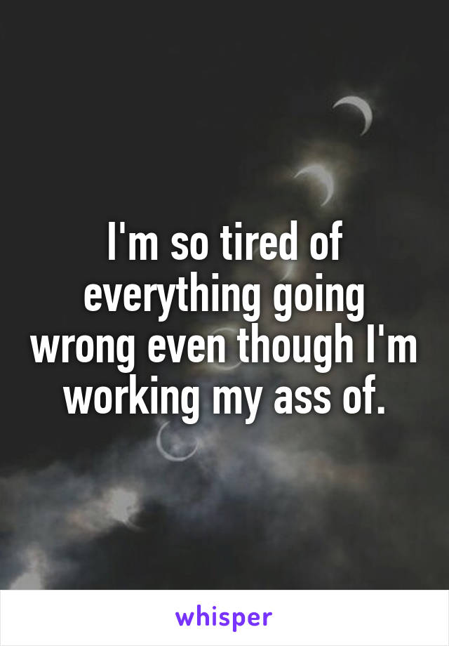 I'm so tired of everything going wrong even though I'm working my ass of.
