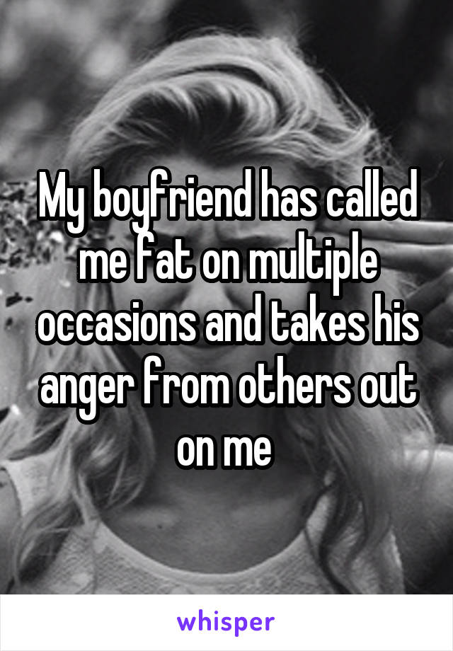My boyfriend has called me fat on multiple occasions and takes his anger from others out on me 