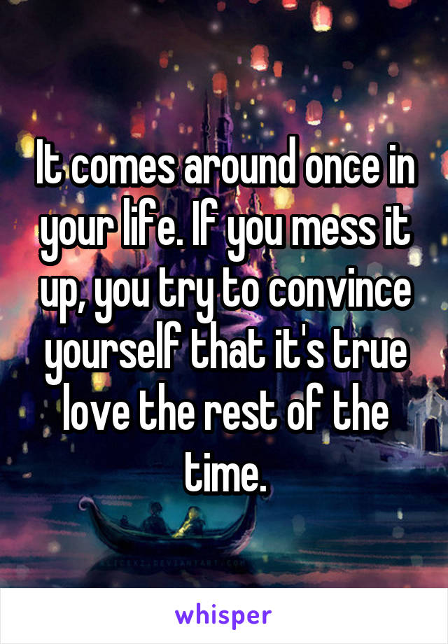 It comes around once in your life. If you mess it up, you try to convince yourself that it's true love the rest of the time.