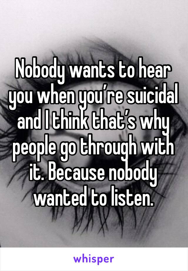 Nobody wants to hear you when you’re suicidal and I think that’s why people go through with it. Because nobody wanted to listen.