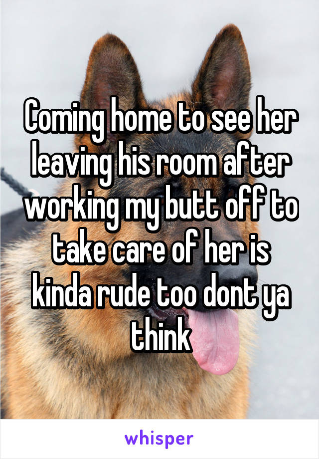 Coming home to see her leaving his room after working my butt off to take care of her is kinda rude too dont ya think