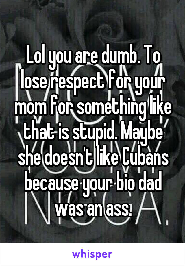 Lol you are dumb. To lose respect for your mom for something like that is stupid. Maybe she doesn't like Cubans because your bio dad was an ass.