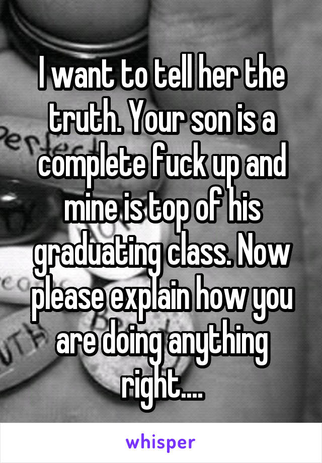 I want to tell her the truth. Your son is a complete fuck up and mine is top of his graduating class. Now please explain how you are doing anything right....
