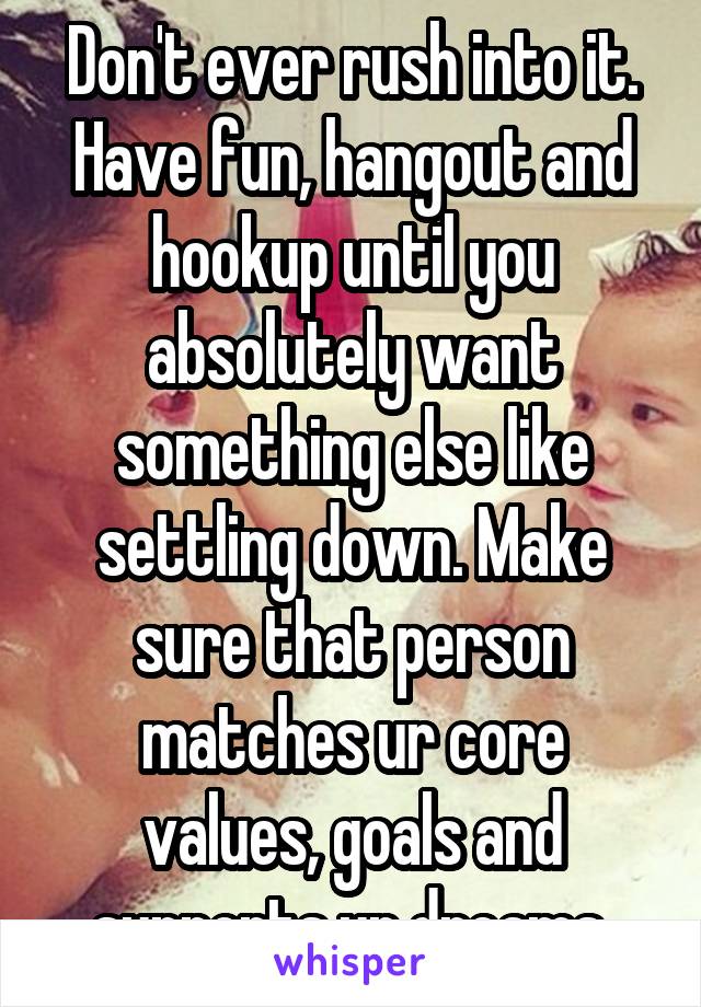 Don't ever rush into it. Have fun, hangout and hookup until you absolutely want something else like settling down. Make sure that person matches ur core values, goals and supports ur dreams.