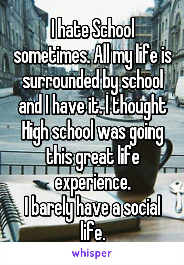 I hate School sometimes. All my life is surrounded by school and I have it. I thought High school was going this great life experience.
I barely have a social life.
