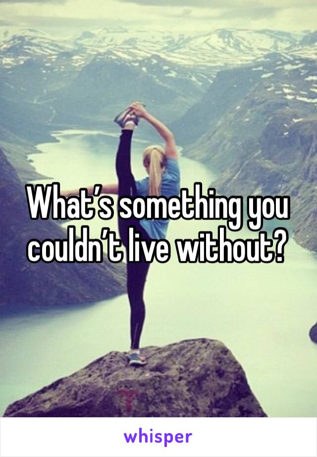 What’s something you couldn’t live without? 