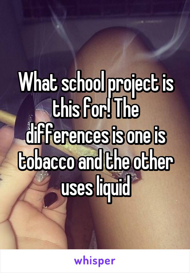 What school project is this for! The differences is one is tobacco and the other uses liquid