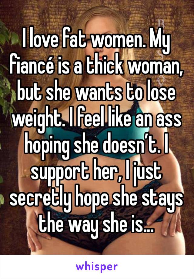 I love fat women. My fiancé is a thick woman, but she wants to lose weight. I feel like an ass hoping she doesn’t. I support her, I just secretly hope she stays the way she is...