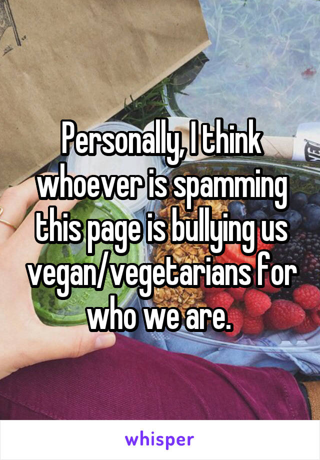 Personally, I think whoever is spamming this page is bullying us vegan/vegetarians for who we are. 