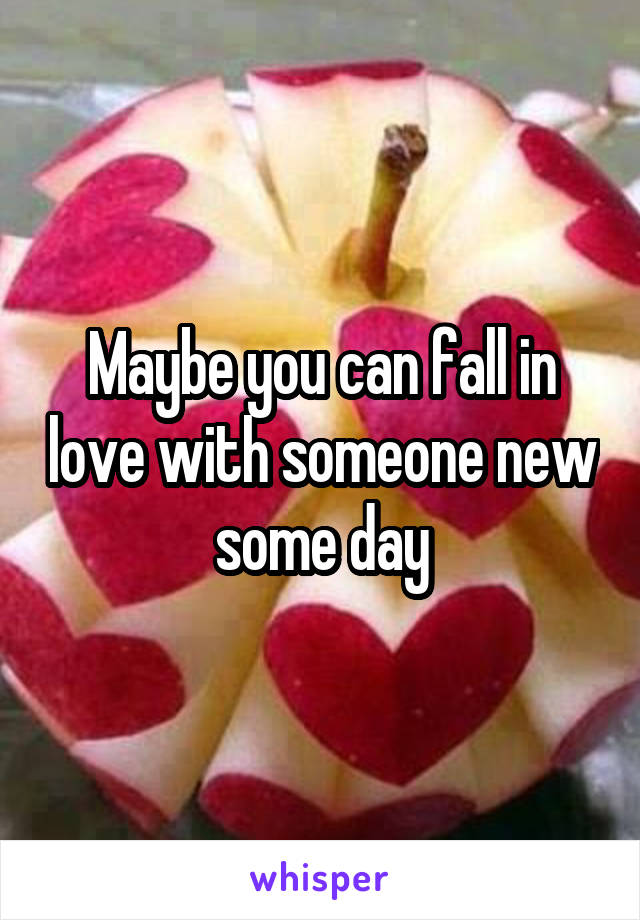 Maybe you can fall in love with someone new some day