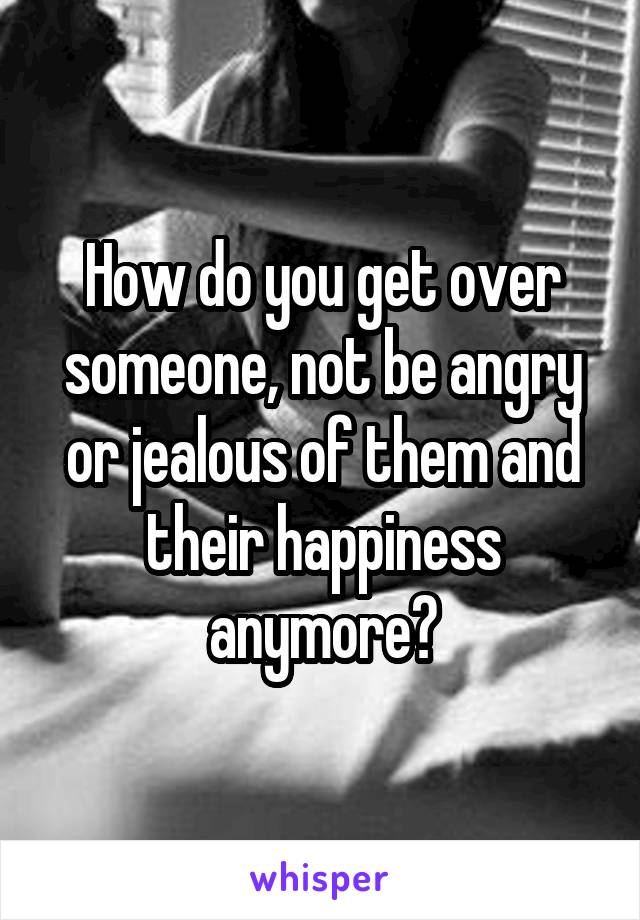 How do you get over someone, not be angry or jealous of them and their happiness anymore?