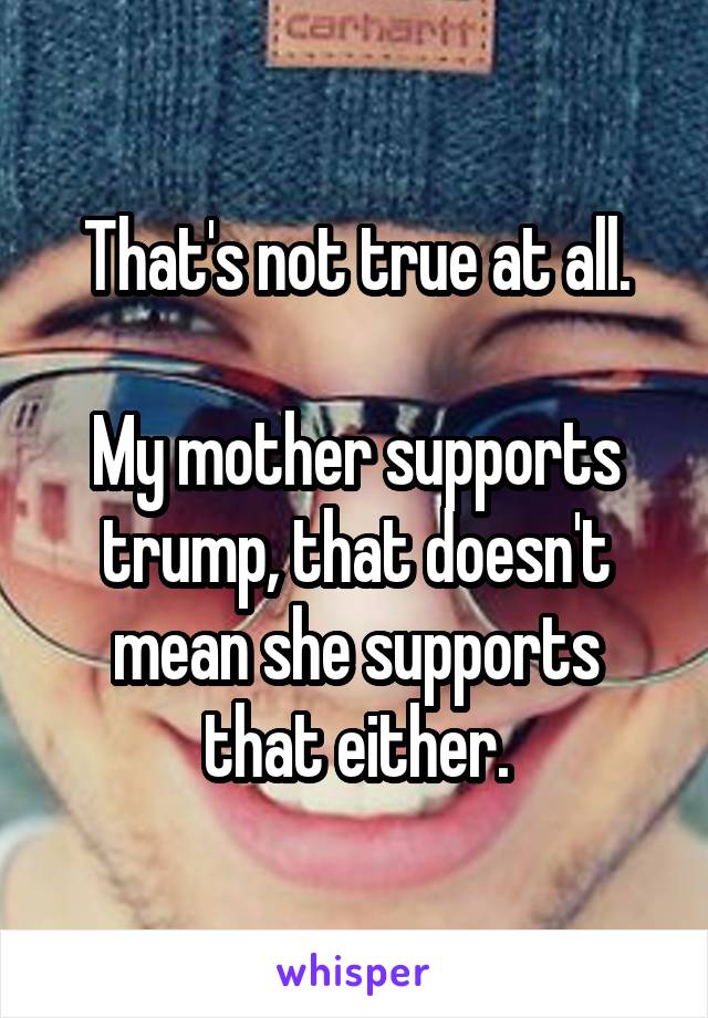 That's not true at all.

My mother supports trump, that doesn't mean she supports that either.