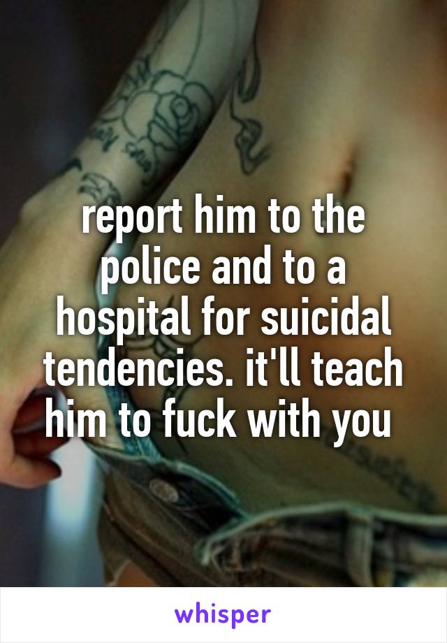 report him to the police and to a hospital for suicidal tendencies. it'll teach him to fuck with you 