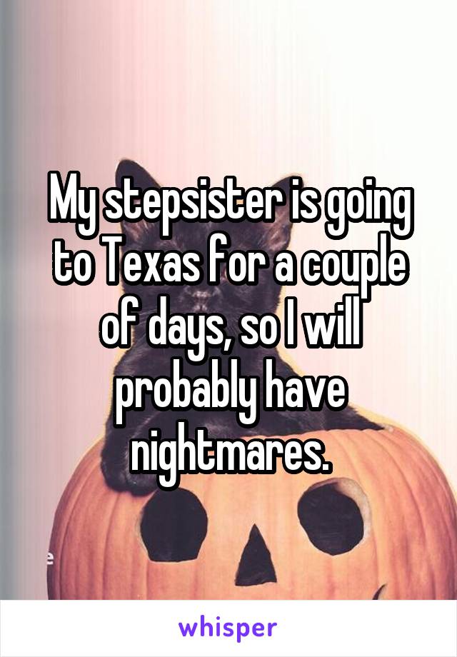 My stepsister is going to Texas for a couple of days, so I will probably have nightmares.