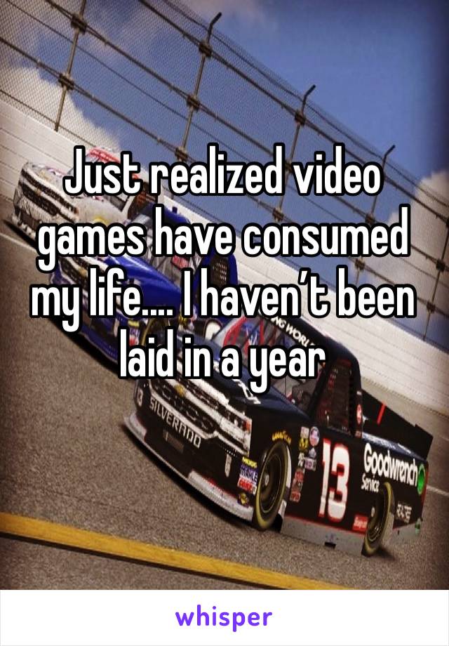 Just realized video games have consumed my life.... I haven’t been laid in a year