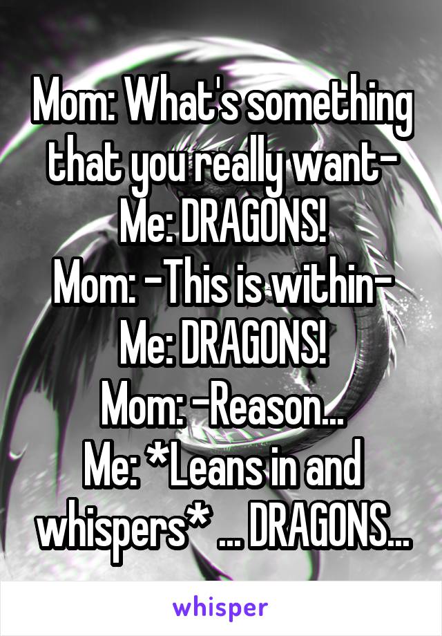 Mom: What's something that you really want-
Me: DRAGONS!
Mom: -This is within-
Me: DRAGONS!
Mom: -Reason...
Me: *Leans in and whispers* ... DRAGONS...