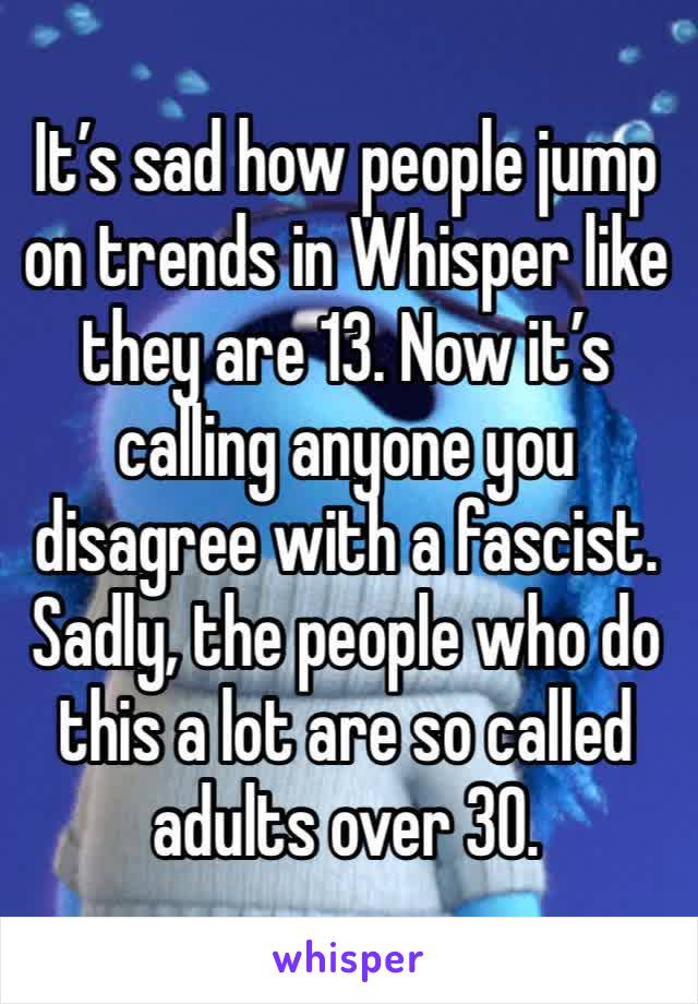 It’s sad how people jump on trends in Whisper like they are 13. Now it’s calling anyone you disagree with a fascist.
Sadly, the people who do this a lot are so called adults over 30.