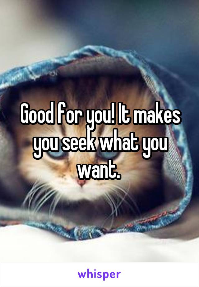 Good for you! It makes you seek what you want. 