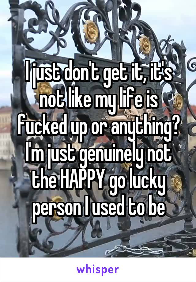 I just don't get it, it's not like my life is fucked up or anything? I'm just genuinely not the HAPPY go lucky person I used to be