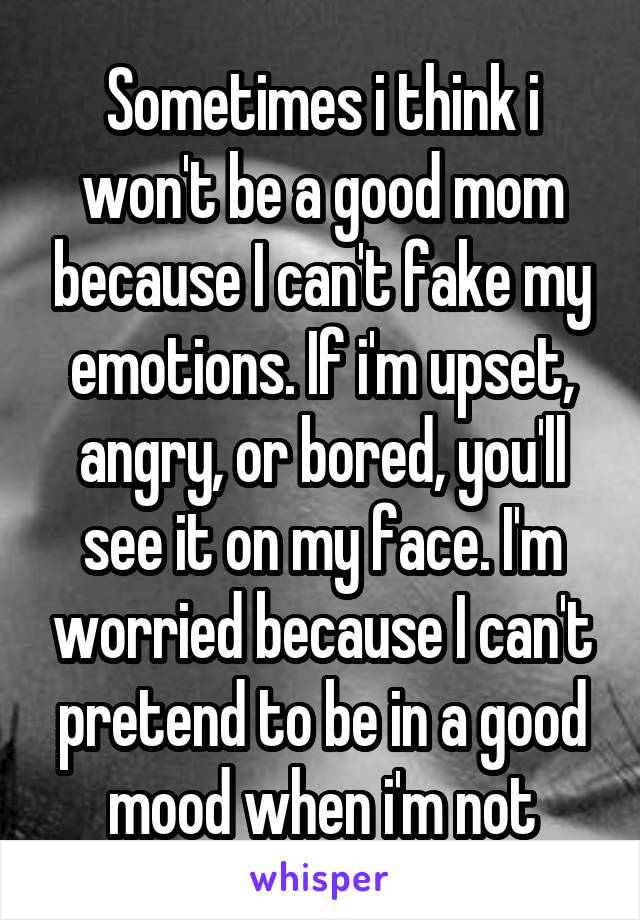 Sometimes i think i won't be a good mom because I can't fake my emotions. If i'm upset, angry, or bored, you'll see it on my face. I'm worried because I can't pretend to be in a good mood when i'm not