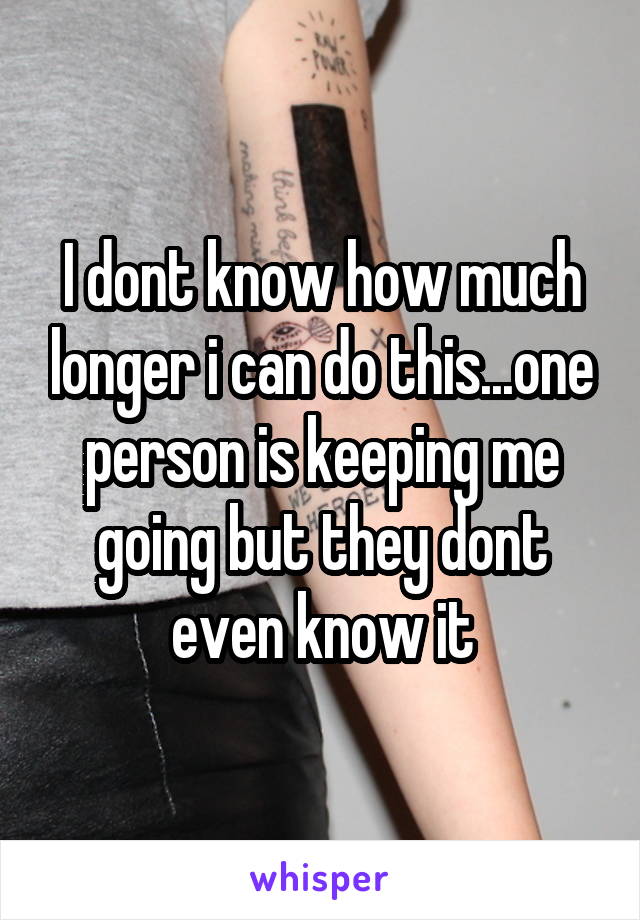 I dont know how much longer i can do this...one person is keeping me going but they dont even know it