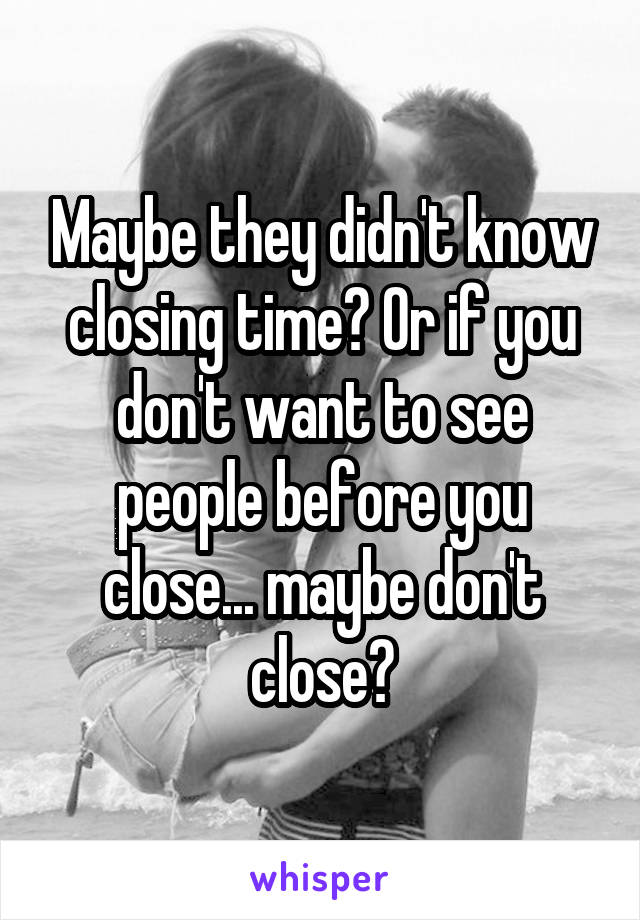 Maybe they didn't know closing time? Or if you don't want to see people before you close... maybe don't close?