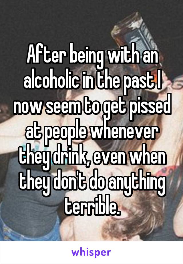 After being with an alcoholic in the past I now seem to get pissed at people whenever they drink, even when they don't do anything terrible.
