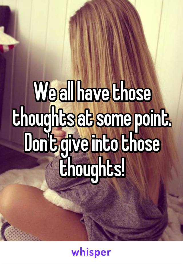 We all have those thoughts at some point. Don't give into those thoughts!