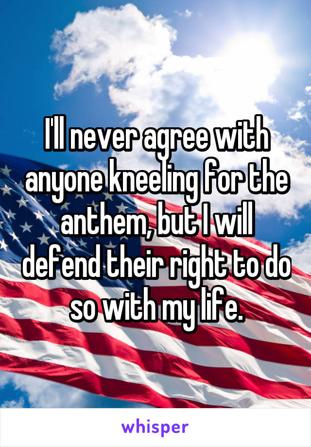 I'll never agree with anyone kneeling for the anthem, but I will defend their right to do so with my life.