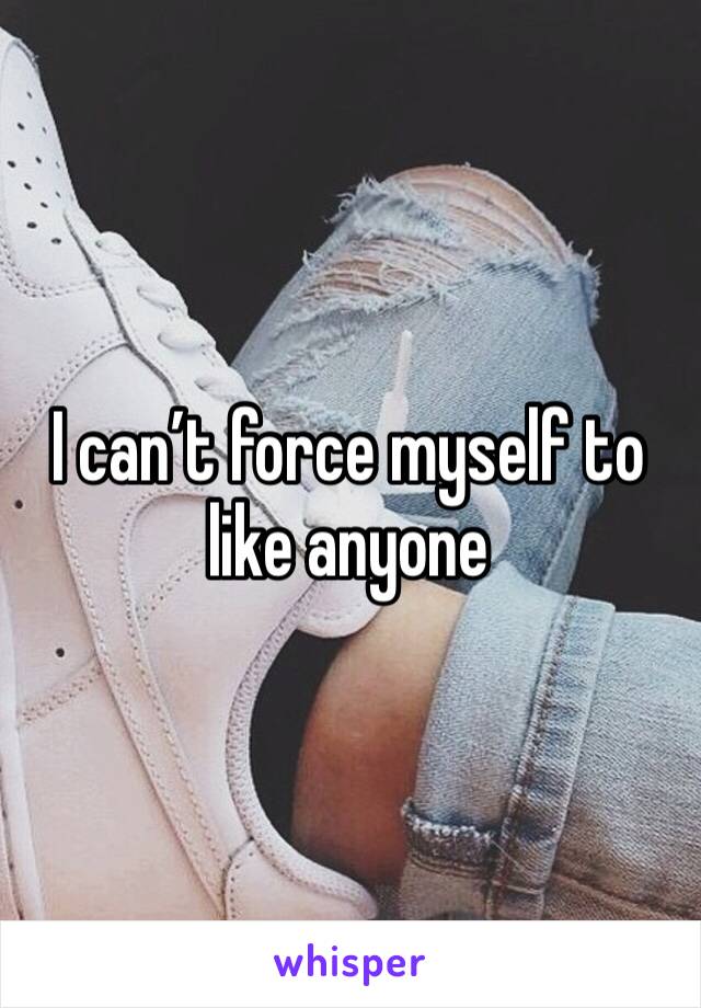I can’t force myself to like anyone