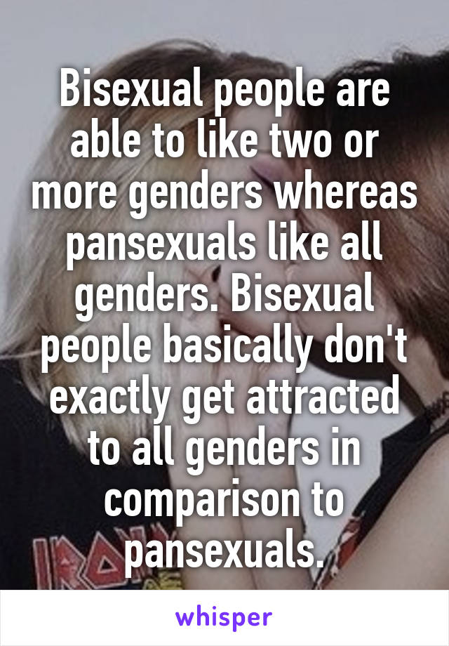 Bisexual people are able to like two or more genders whereas pansexuals like all genders. Bisexual people basically don't exactly get attracted to all genders in comparison to pansexuals.
