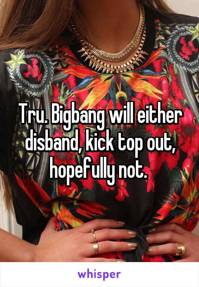 Tru. Bigbang will either disband, kick top out, hopefully not. 