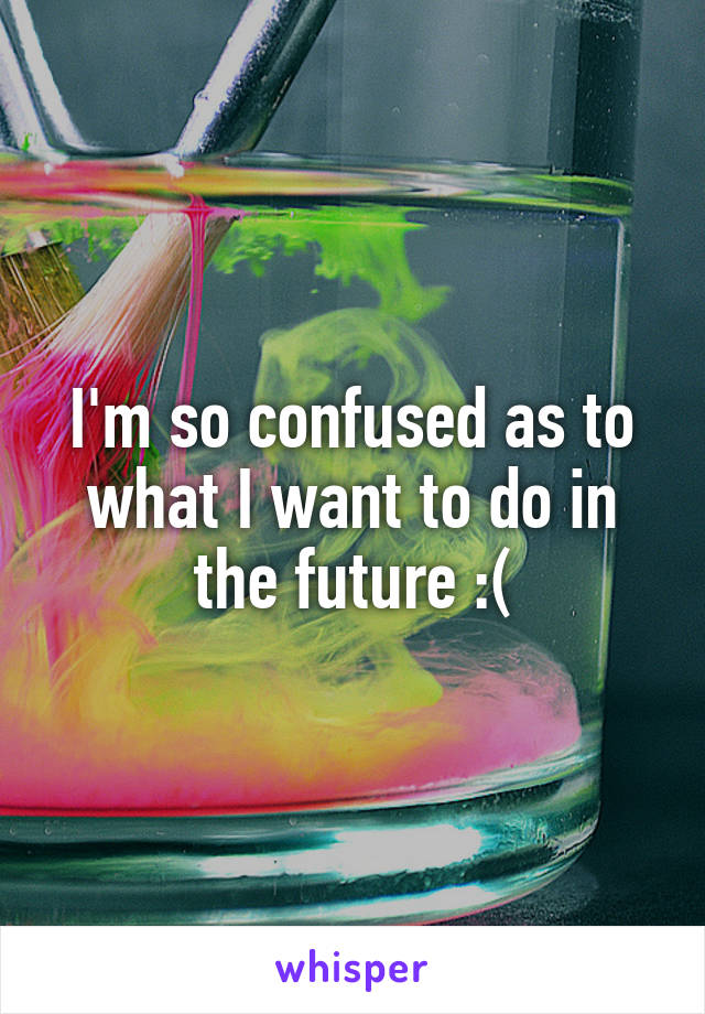 I'm so confused as to what I want to do in the future :(