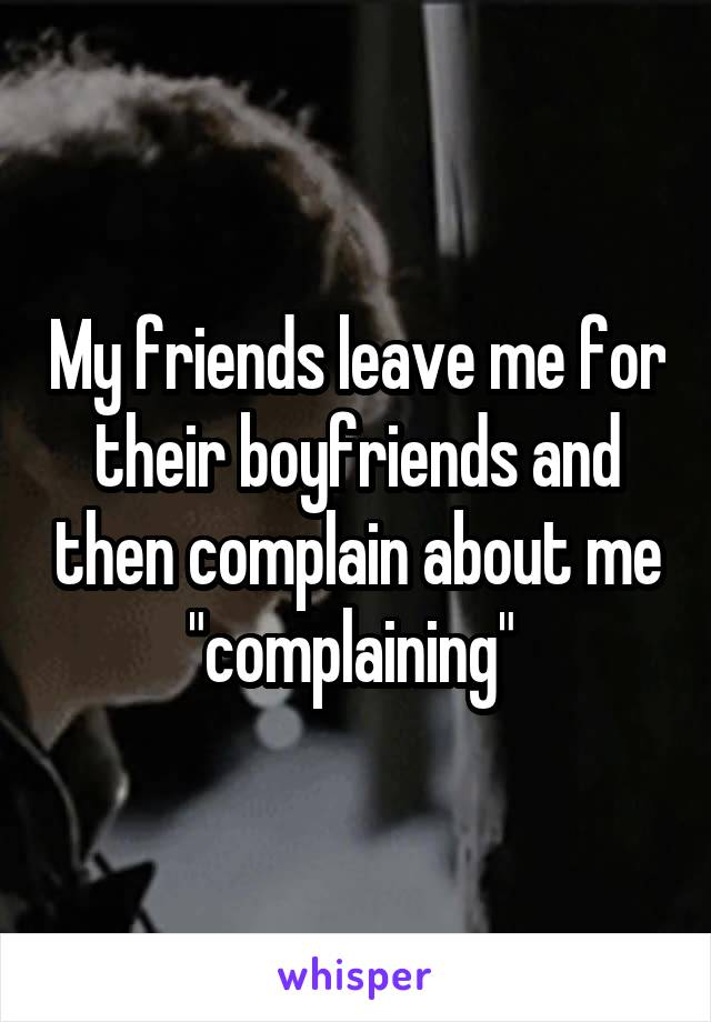 My friends leave me for their boyfriends and then complain about me "complaining" 