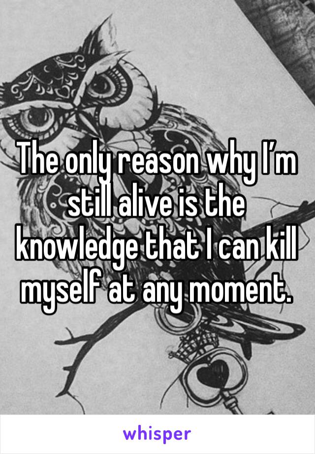 The only reason why I’m still alive is the knowledge that I can kill myself at any moment.